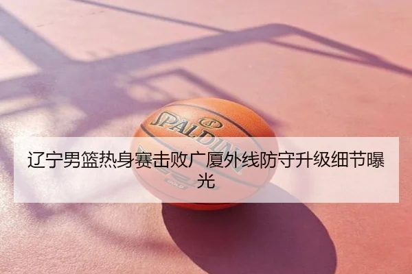 辽宁男篮热身赛击败广厦外线防守升级细节曝光